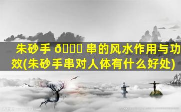 朱砂手 🐋 串的风水作用与功效(朱砂手串对人体有什么好处)